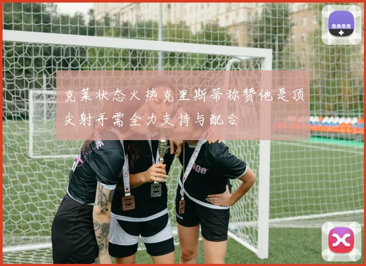 克莱状态火热克里斯蒂称赞他是顶尖射手需全力支持与配合
