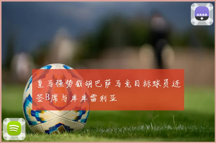 皇马强势截胡巴萨马竞目标球员连签B席与库库雷利亚