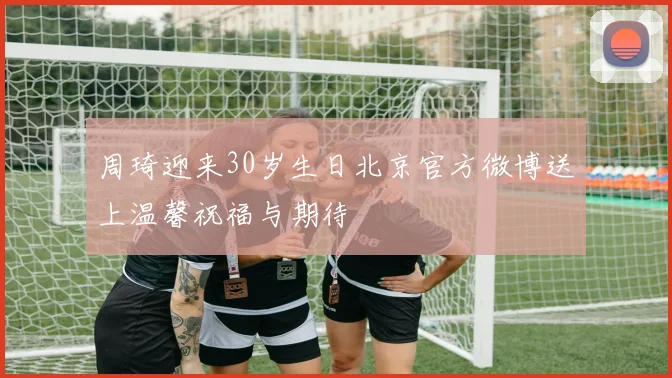 周琦迎来30岁生日北京官方微博送上温馨祝福与期待