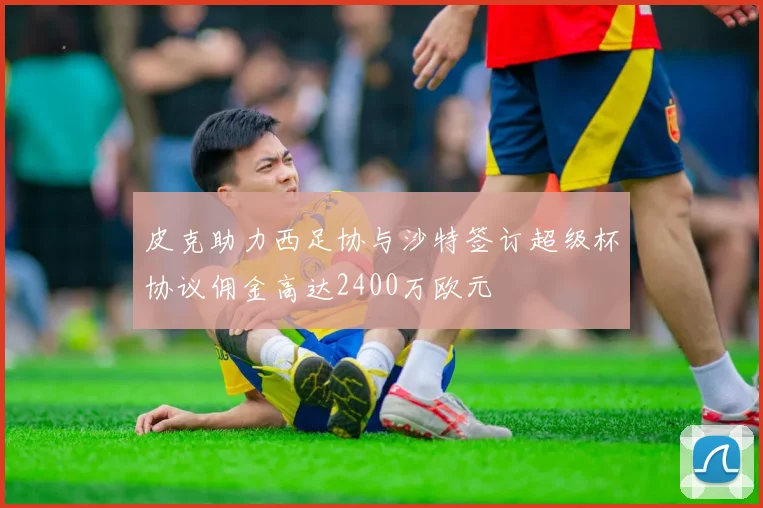 皮克助力西足协与沙特签订超级杯协议佣金高达2400万欧元