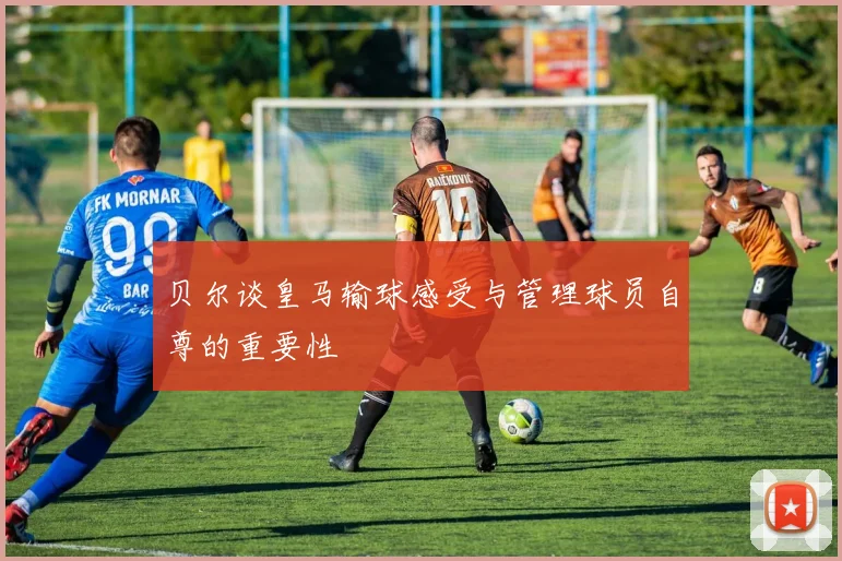 贝尔谈皇马输球感受与管理球员自尊的重要性