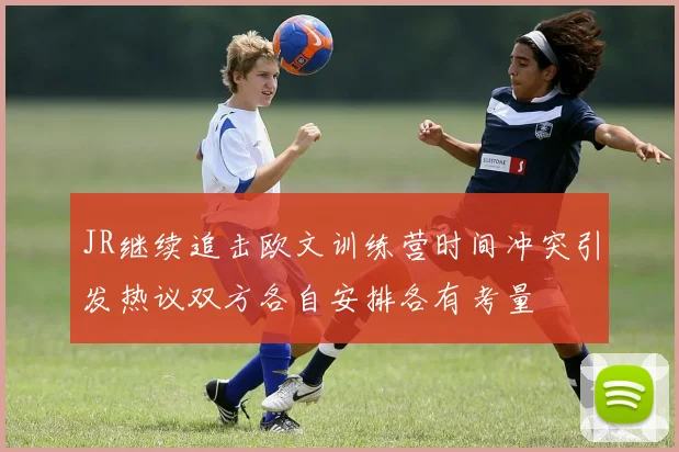 JR继续追击欧文训练营时间冲突引发热议双方各自安排各有考量