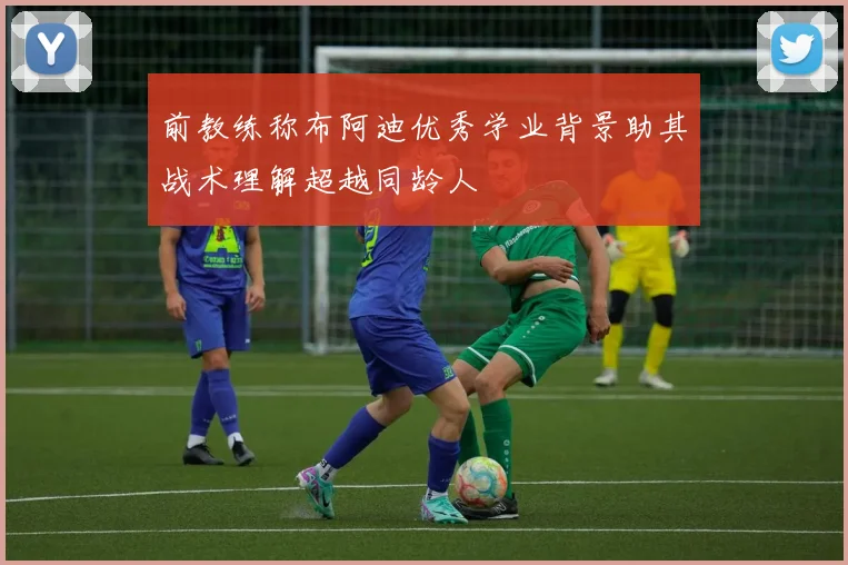 前教练称布阿迪优秀学业背景助其战术理解超越同龄人