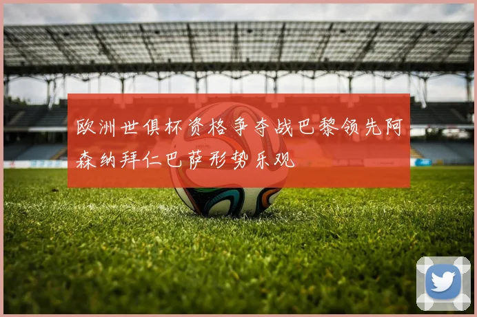 欧洲世俱杯资格争夺战巴黎领先阿森纳拜仁巴萨形势乐观