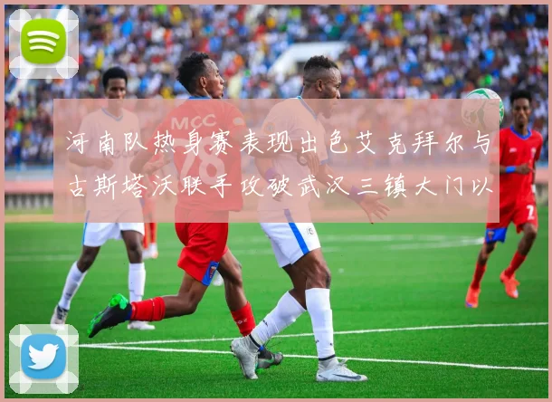河南队热身赛表现出色艾克拜尔与古斯塔沃联手攻破武汉三镇大门以2-0获胜