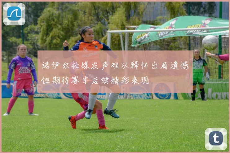 诺伊尔社媒发声难以释怀出局遗憾但期待赛季后续精彩表现