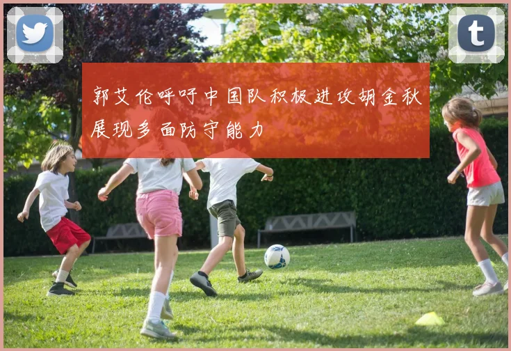郭艾伦呼吁中国队积极进攻胡金秋展现多面防守能力
