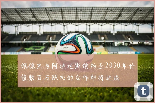佩德里与阿迪达斯续约至2030年价值数百万欧元的合作即将达成