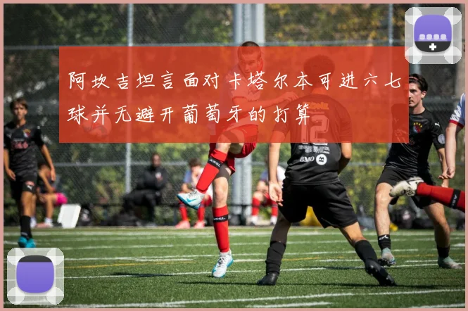 阿坎吉坦言面对卡塔尔本可进六七球并无避开葡萄牙的打算