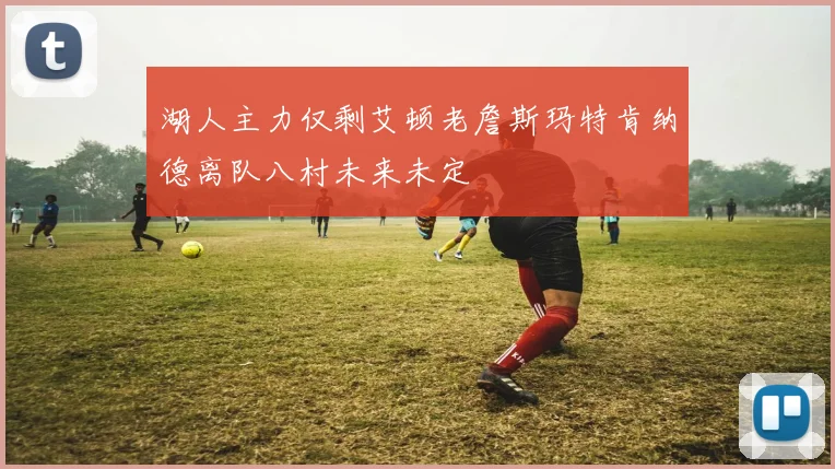 湖人主力仅剩艾顿老詹斯玛特肯纳德离队八村未来未定