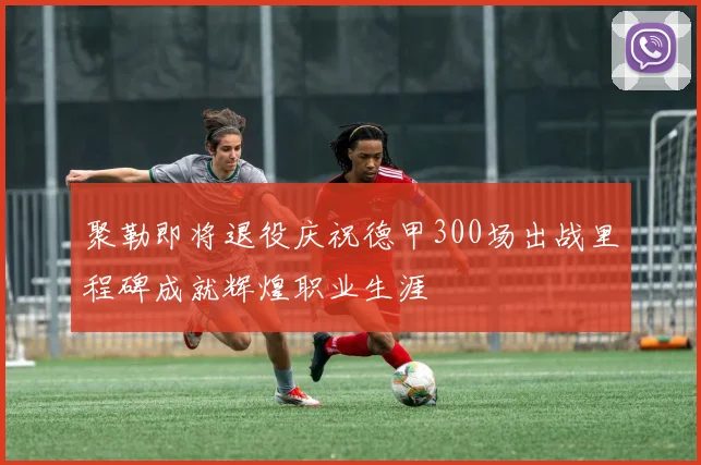 聚勒即将退役庆祝德甲300场出战里程碑成就辉煌职业生涯