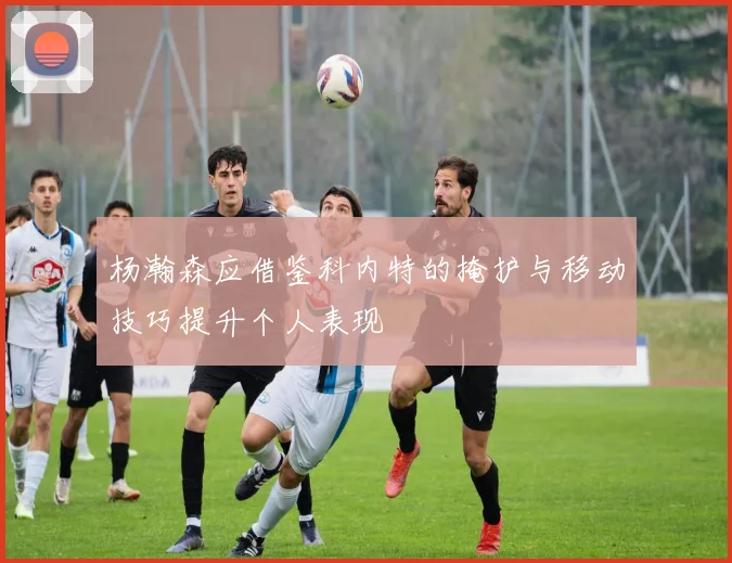 杨瀚森应借鉴科内特的掩护与移动技巧提升个人表现