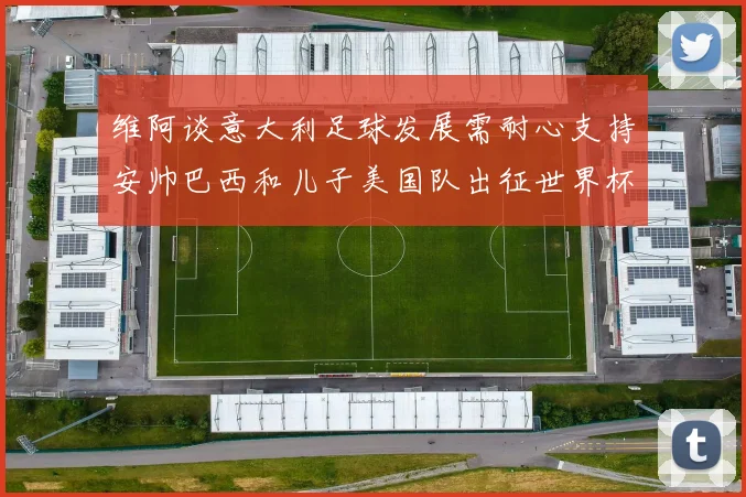 维阿谈意大利足球发展需耐心支持安帅巴西和儿子美国队出征世界杯
